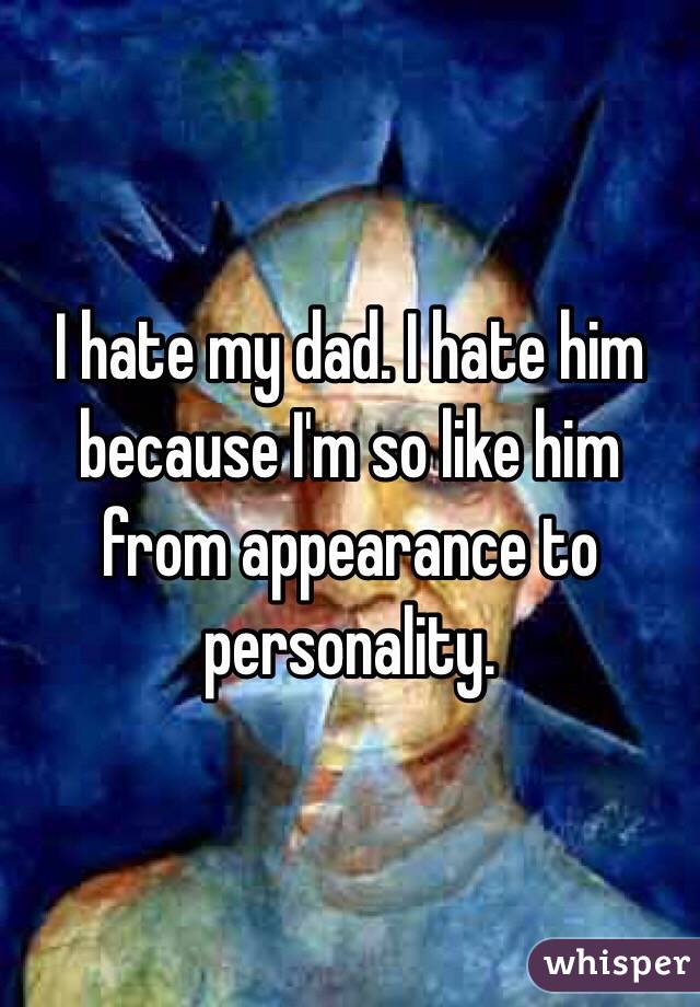 I hate my dad. I hate him because I'm so like him from appearance to personality.