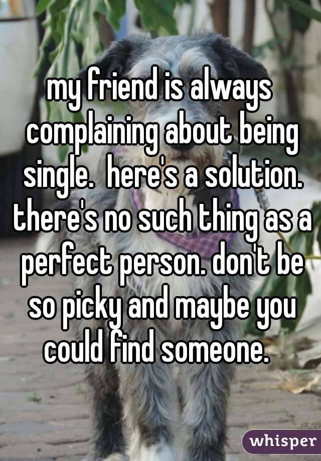 my friend is always complaining about being single.  here's a solution. there's no such thing as a perfect person. don't be so picky and maybe you could find someone.  