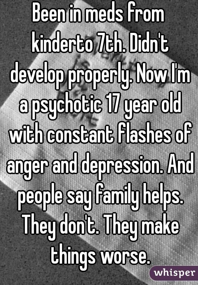 Been in meds from kinderto 7th. Didn't develop properly. Now I'm a psychotic 17 year old with constant flashes of anger and depression. And people say family helps. They don't. They make things worse.