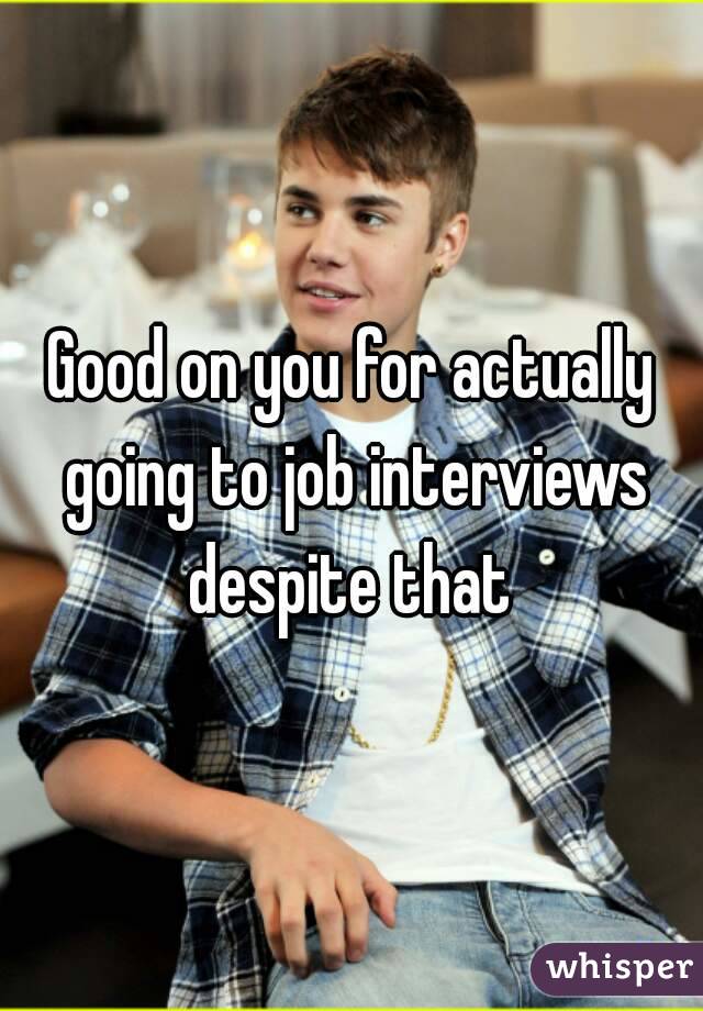 Good on you for actually going to job interviews despite that 