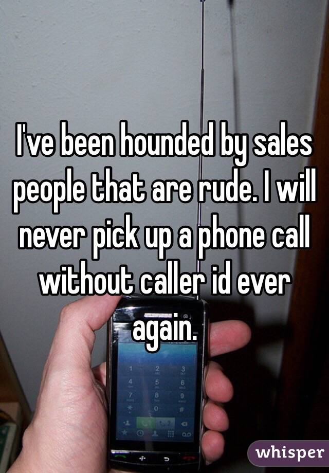 I've been hounded by sales people that are rude. I will never pick up a phone call without caller id ever again.