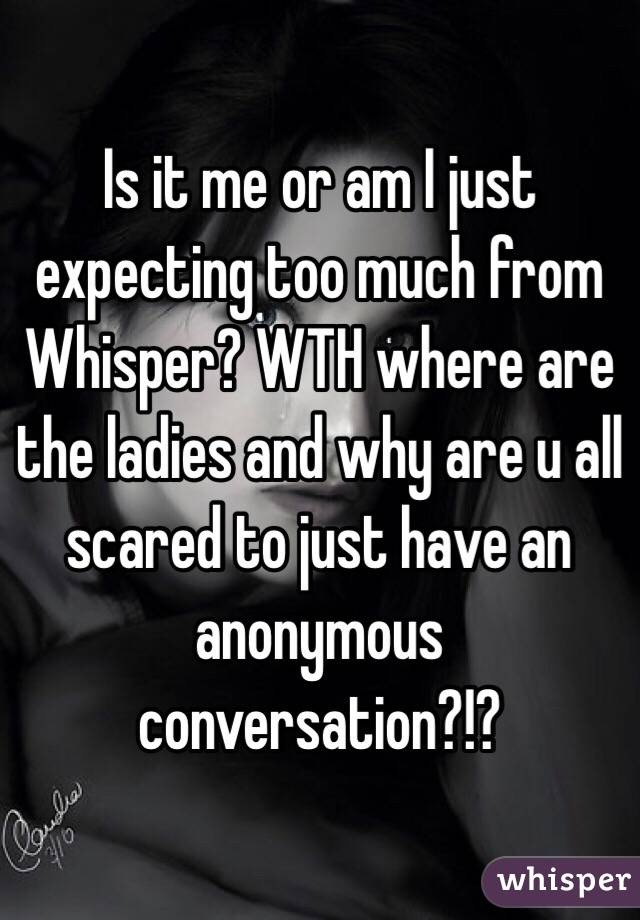 Is it me or am I just expecting too much from Whisper? WTH where are the ladies and why are u all scared to just have an anonymous conversation?!? 