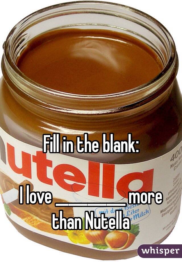 Fill in the blank: 

I love ___________ more than Nutella 