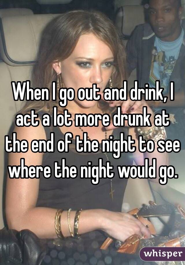 When I go out and drink, I act a lot more drunk at the end of the night to see where the night would go.