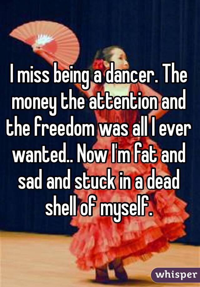 I miss being a dancer. The money the attention and the freedom was all I ever wanted.. Now I'm fat and sad and stuck in a dead shell of myself.