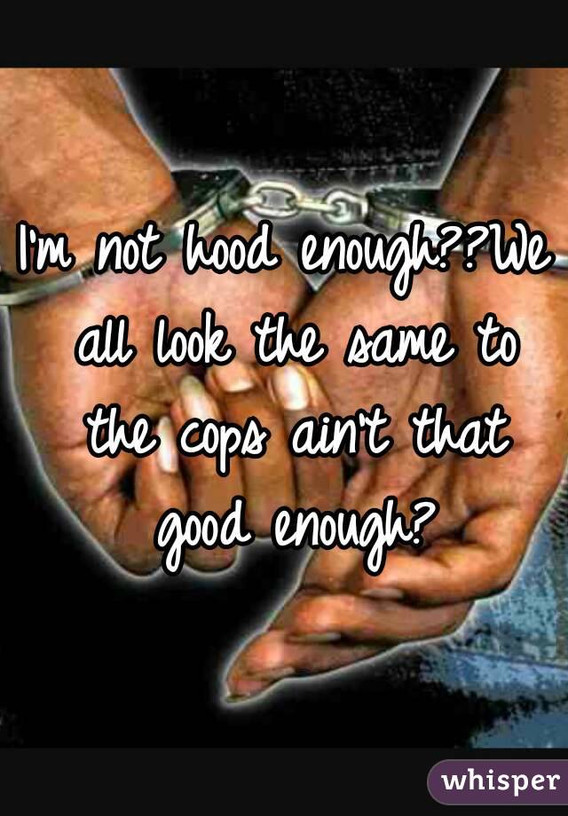 I'm not hood enough??We all look the same to the cops ain't that good enough?