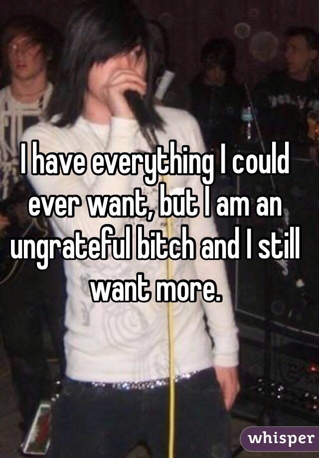 I have everything I could ever want, but I am an ungrateful bitch and I still want more.