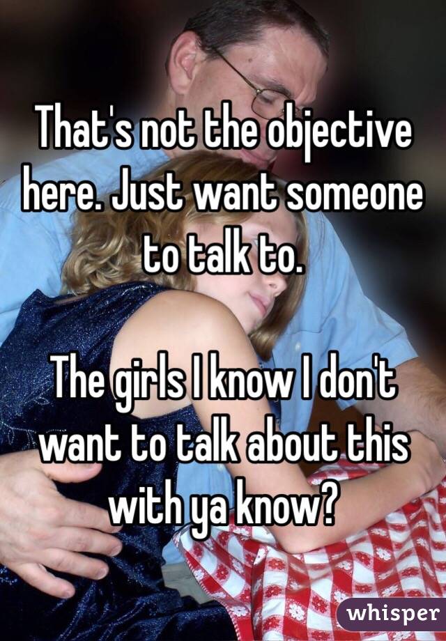 That's not the objective here. Just want someone to talk to. 

The girls I know I don't want to talk about this with ya know? 