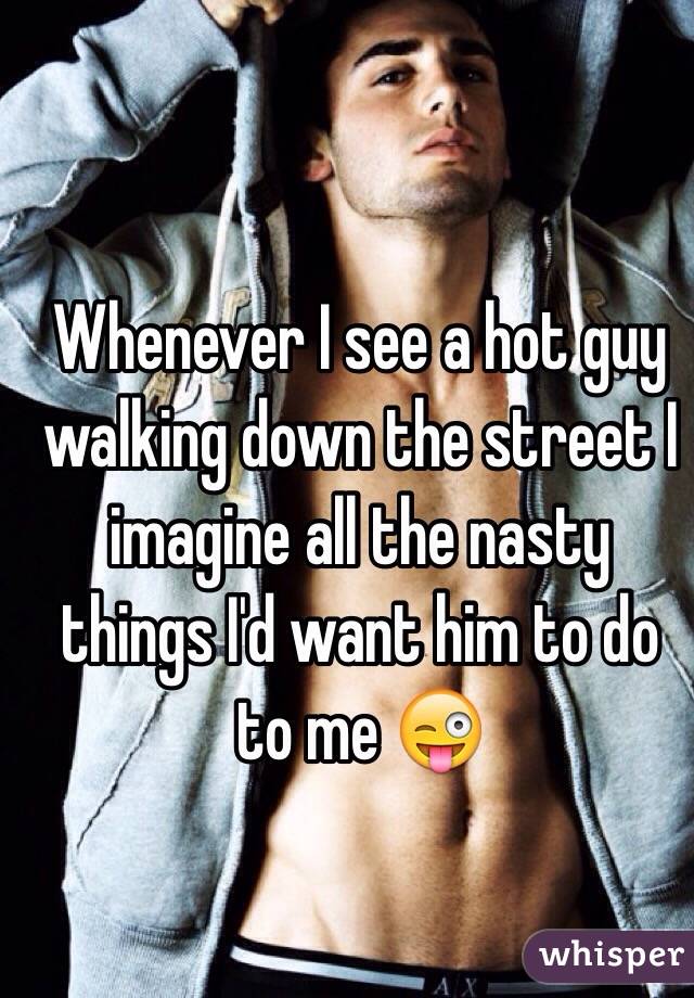 Whenever I see a hot guy walking down the street I imagine all the nasty things I'd want him to do to me 😜