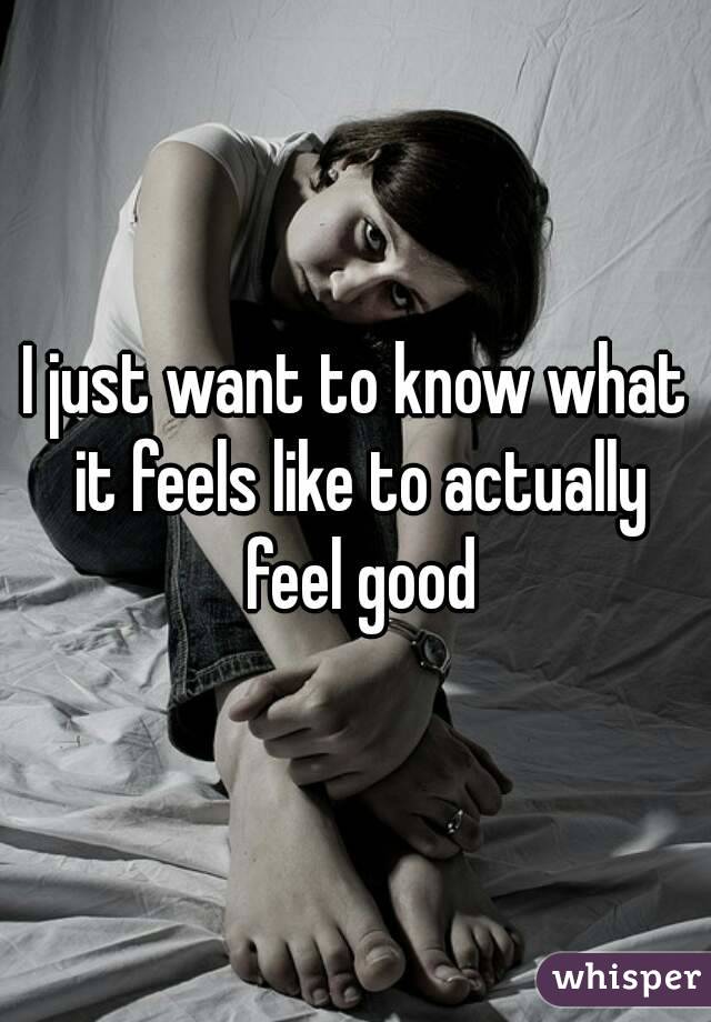 I just want to know what it feels like to actually feel good