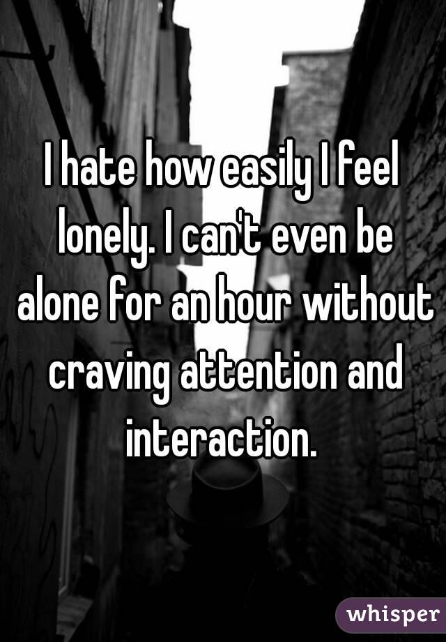 I hate how easily I feel lonely. I can't even be alone for an hour without craving attention and interaction. 