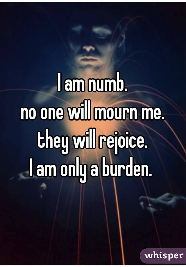 I am numb.
no one will mourn me.
they will rejoice.
I am only a burden. 