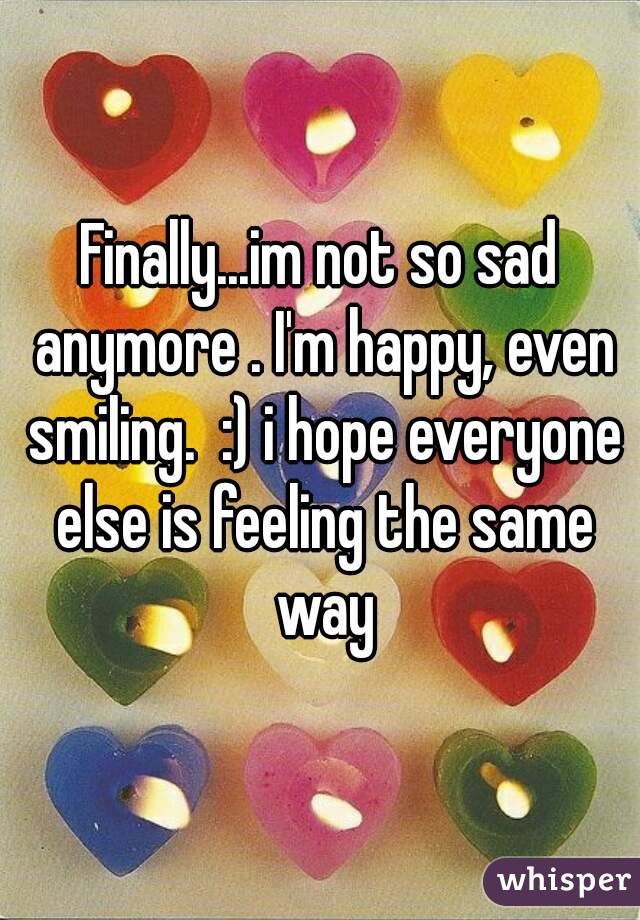 Finally...im not so sad anymore . I'm happy, even smiling.  :) i hope everyone else is feeling the same way