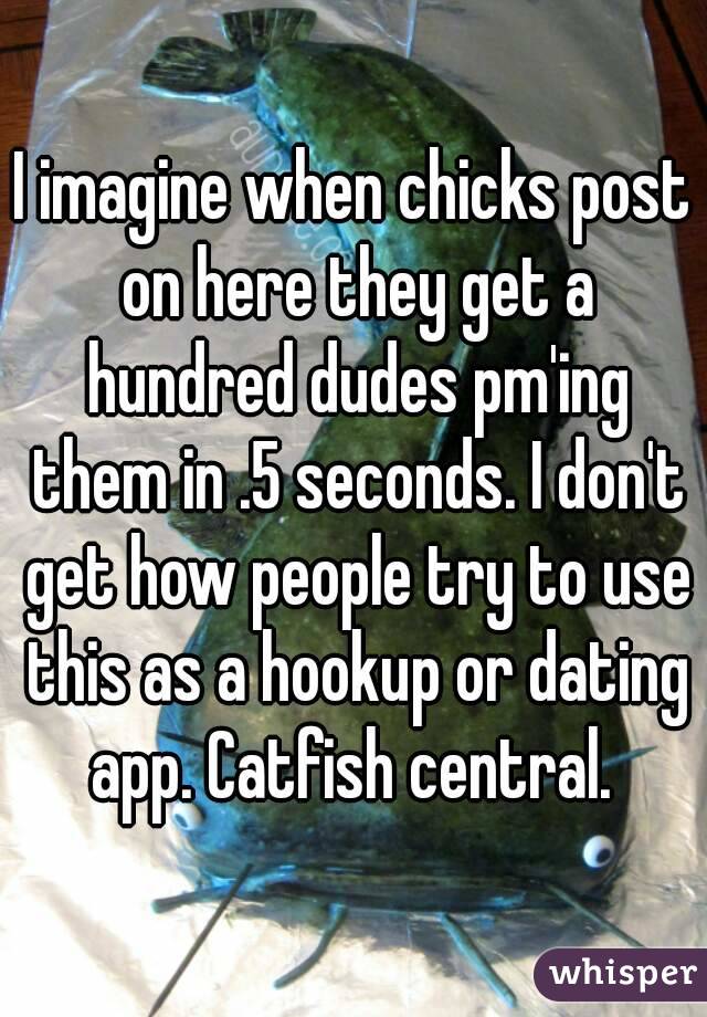 I imagine when chicks post on here they get a hundred dudes pm'ing them in .5 seconds. I don't get how people try to use this as a hookup or dating app. Catfish central. 