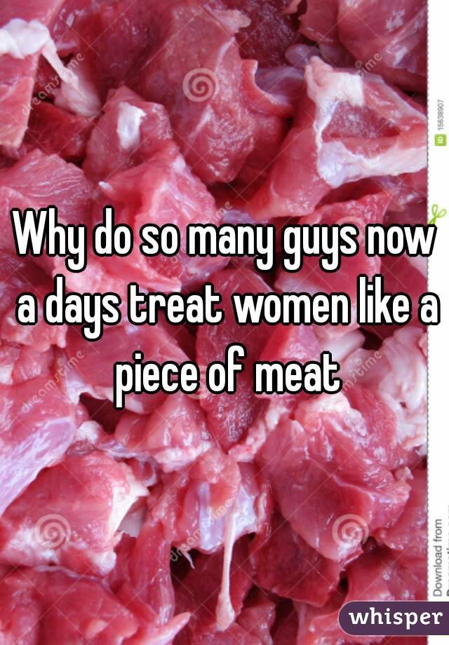 Why do so many guys now a days treat women like a piece of meat