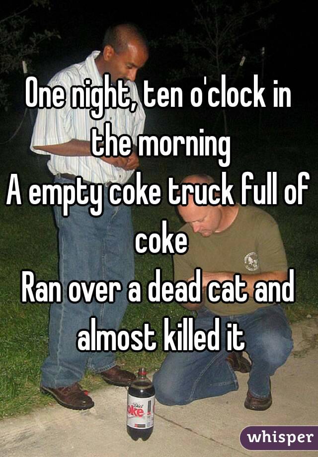 One night, ten o'clock in the morning
A empty coke truck full of coke
Ran over a dead cat and almost killed it