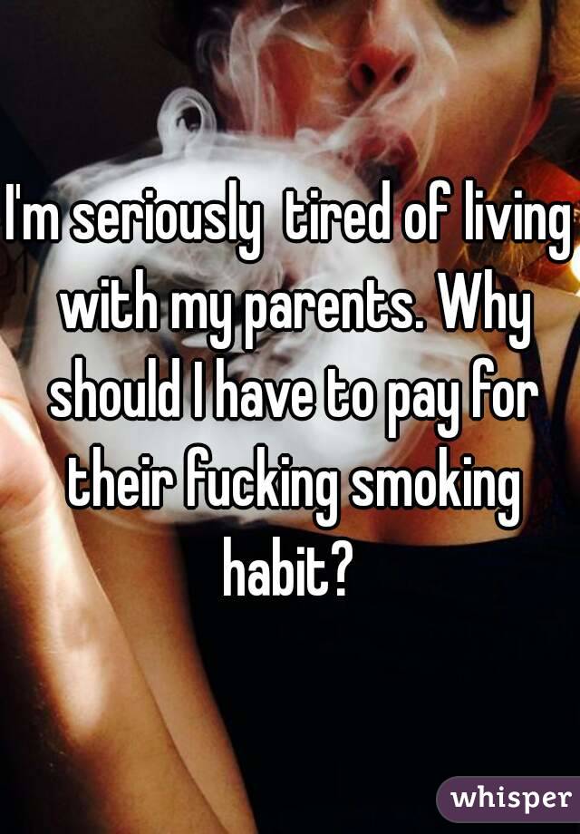 I'm seriously  tired of living with my parents. Why should I have to pay for their fucking smoking habit? 