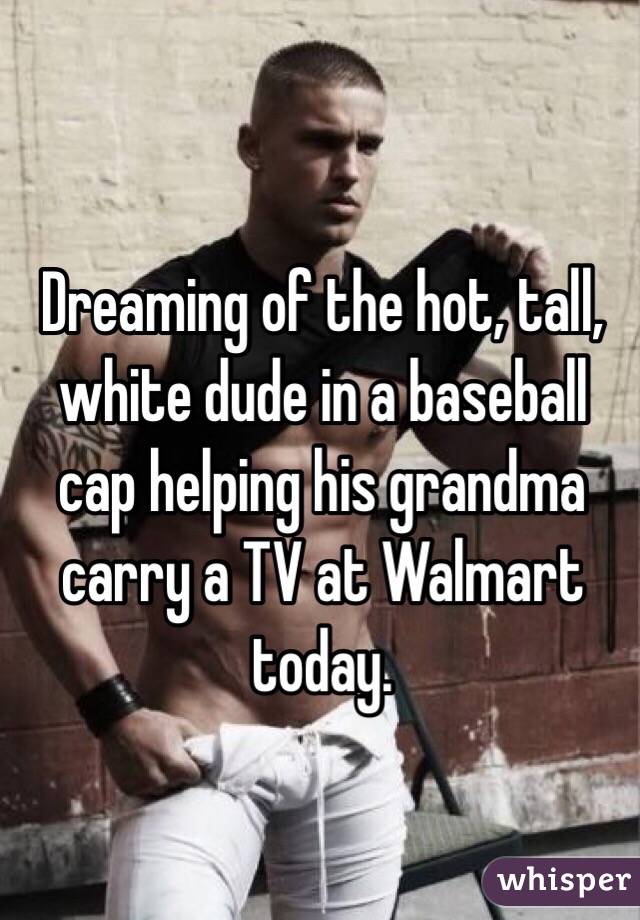 Dreaming of the hot, tall, white dude in a baseball cap helping his grandma carry a TV at Walmart today. 