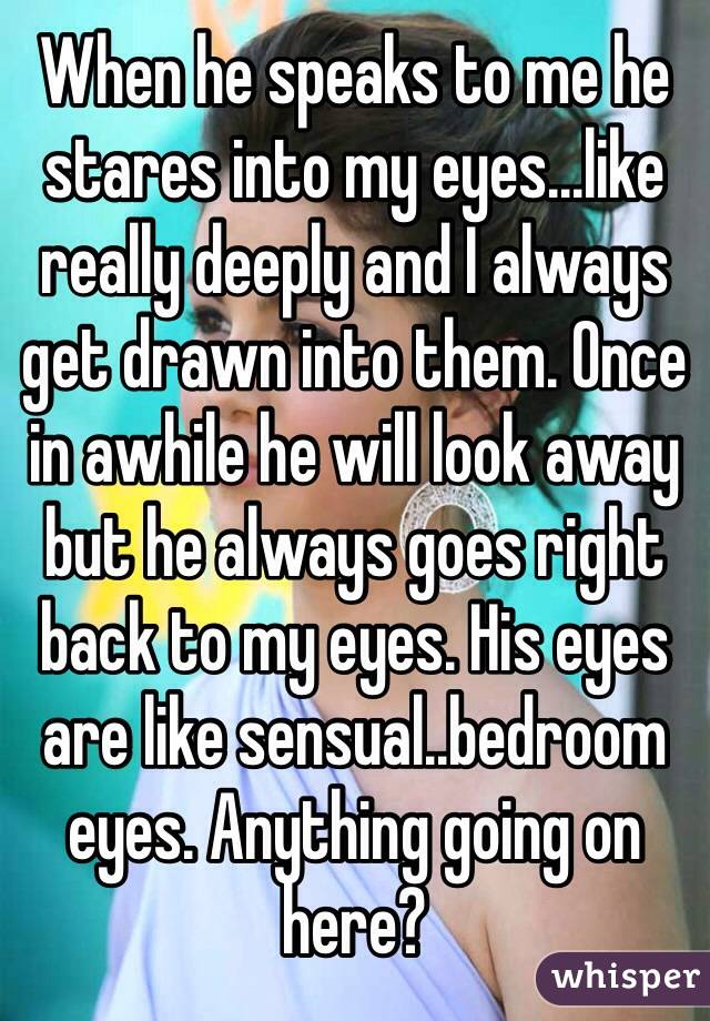 When he speaks to me he stares into my eyes...like really deeply and I always get drawn into them. Once in awhile he will look away but he always goes right back to my eyes. His eyes are like sensual..bedroom eyes. Anything going on here? 