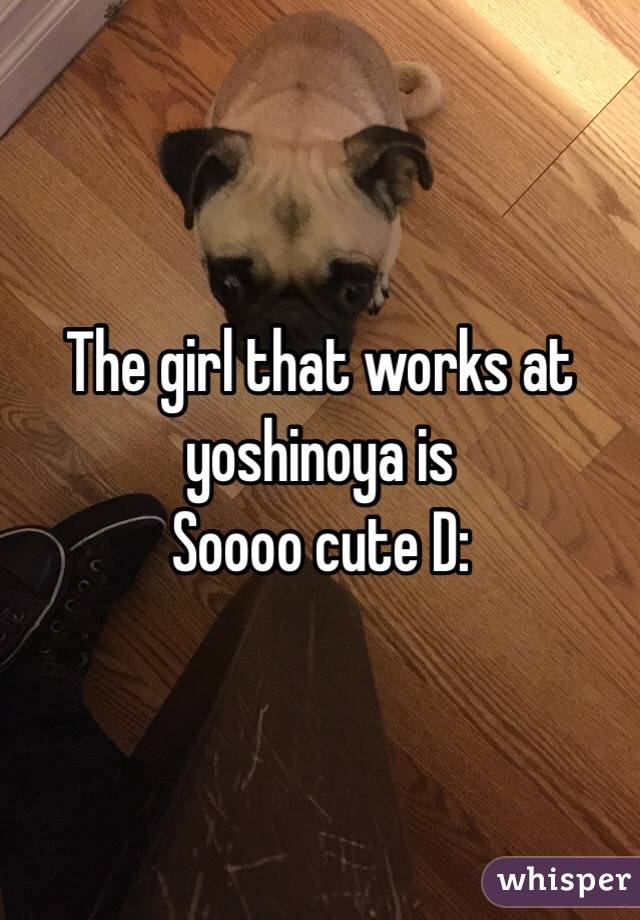 The girl that works at yoshinoya is 
Soooo cute D: