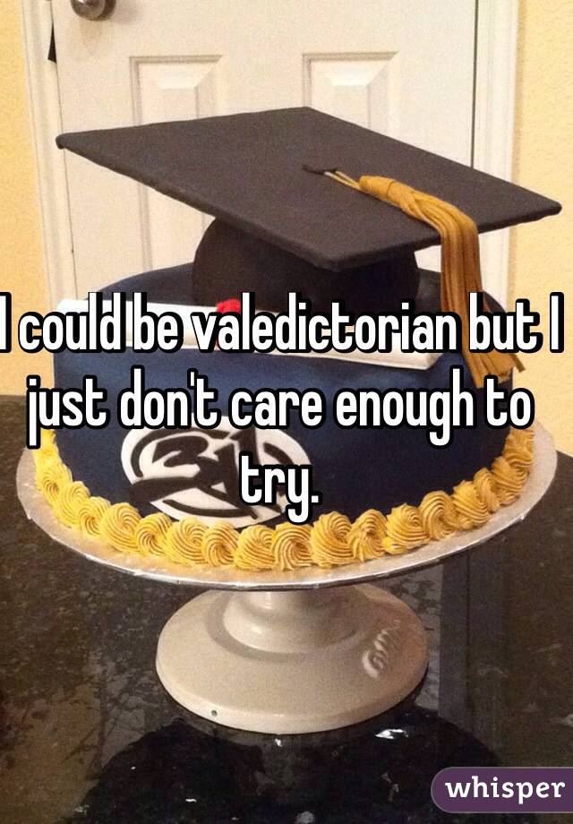 I could be valedictorian but I just don't care enough to try.
