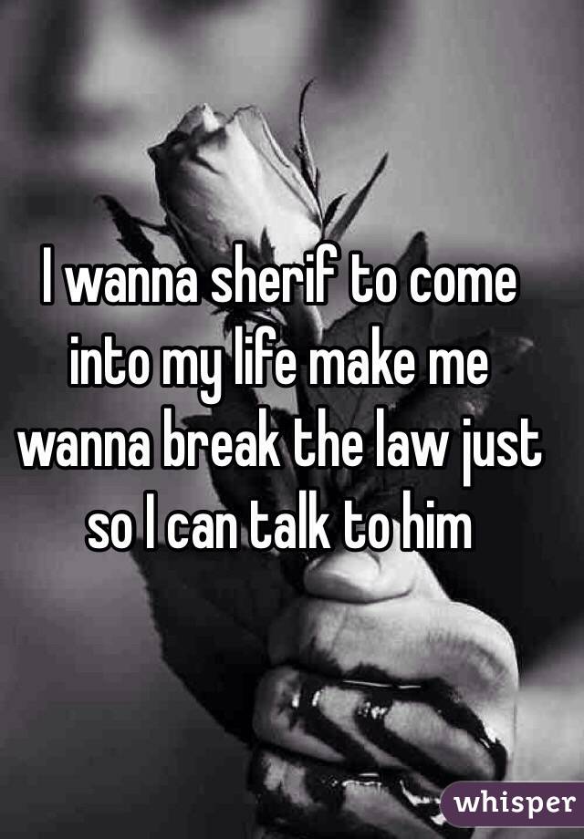 I wanna sherif to come into my life make me wanna break the law just so I can talk to him