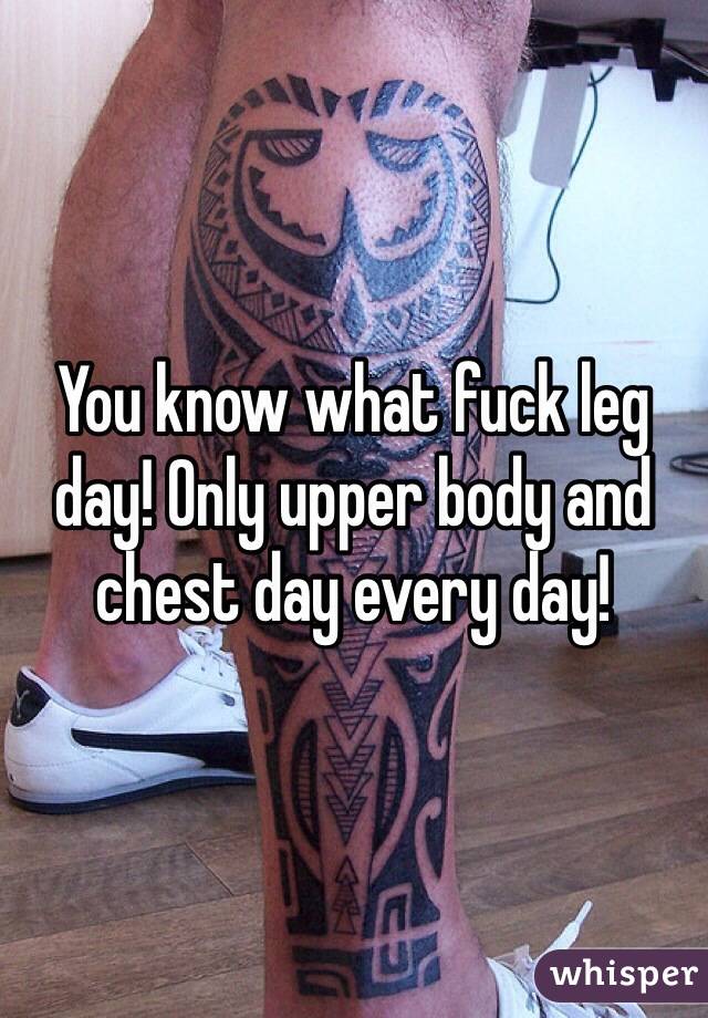 You know what fuck leg day! Only upper body and chest day every day! 
