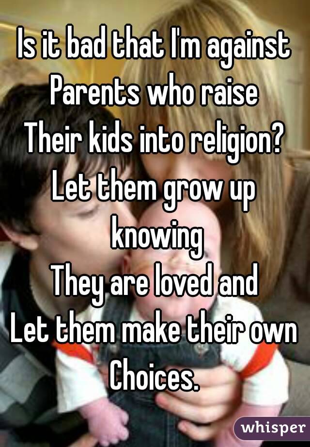 Is it bad that I'm against
Parents who raise
Their kids into religion?
Let them grow up knowing
They are loved and
Let them make their own
Choices.
