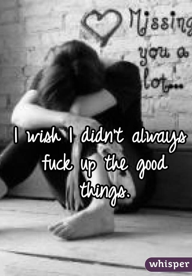 I wish I didn't always fuck up the good things.