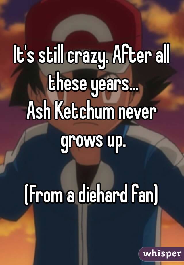 It's still crazy. After all these years...
Ash Ketchum never grows up.

(From a diehard fan)