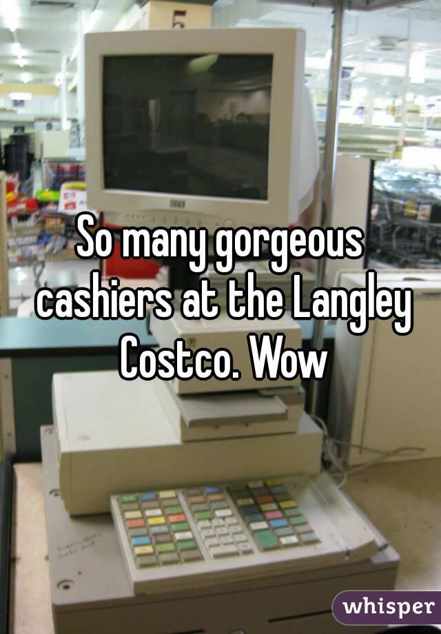 So many gorgeous cashiers at the Langley Costco. Wow