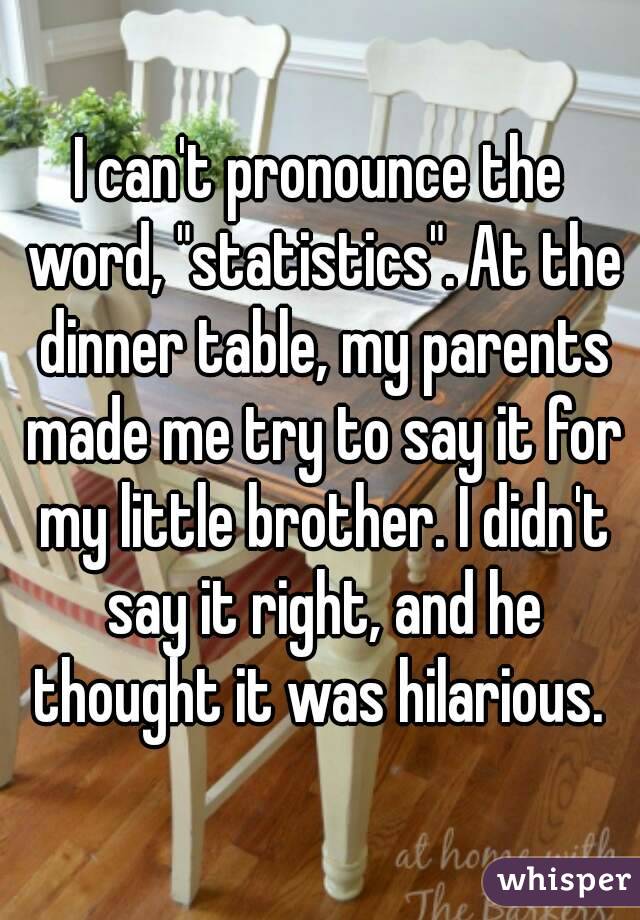 I can't pronounce the word, "statistics". At the dinner table, my parents made me try to say it for my little brother. I didn't say it right, and he thought it was hilarious. 