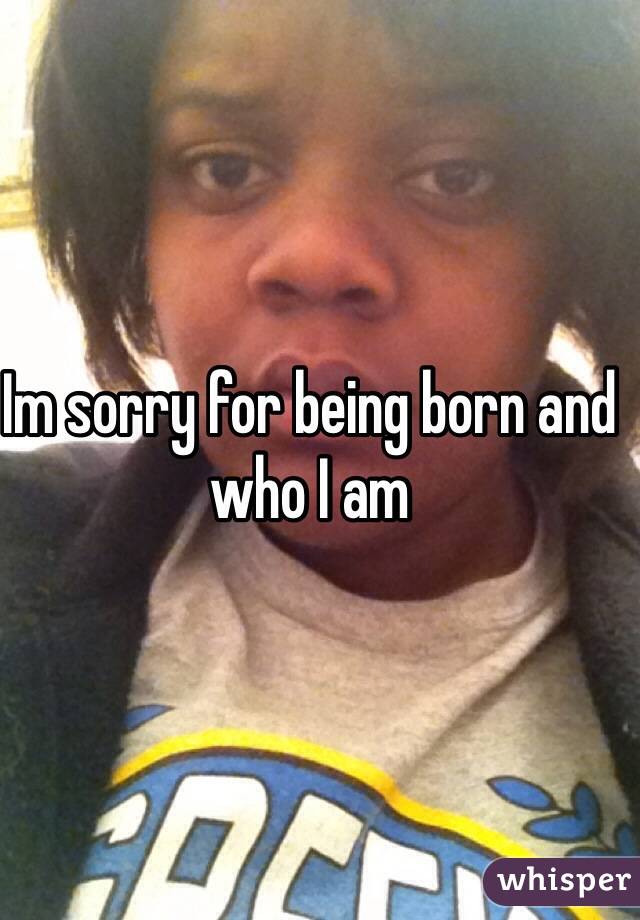 Im sorry for being born and who I am