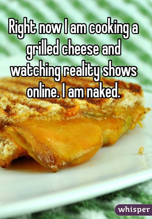 Right now I am cooking a grilled cheese and watching reality shows online. I am naked.
