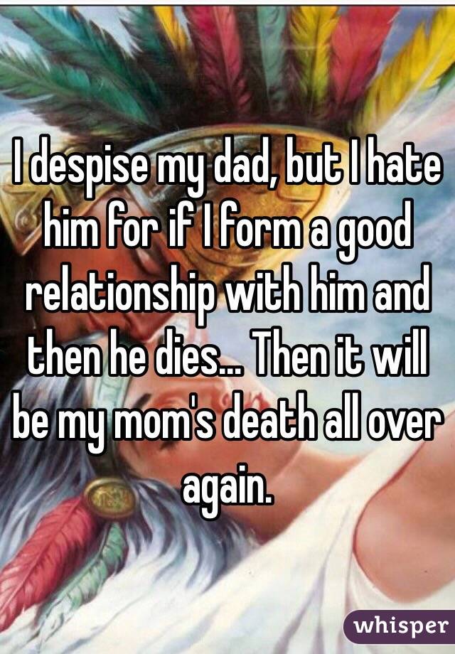 I despise my dad, but I hate him for if I form a good relationship with him and then he dies... Then it will be my mom's death all over again. 