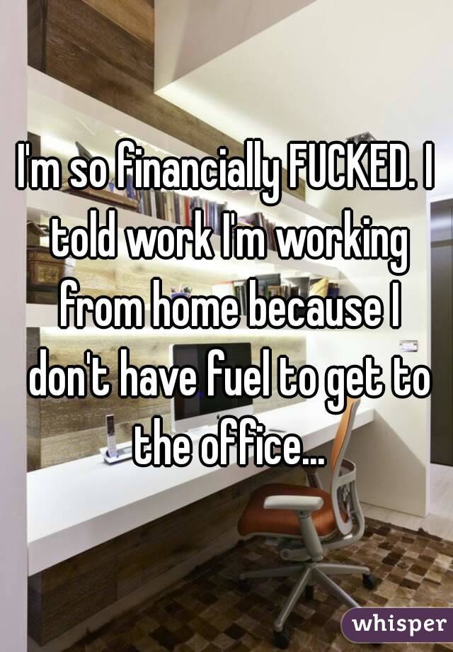 I'm so financially FUCKED. I told work I'm working from home because I don't have fuel to get to the office...