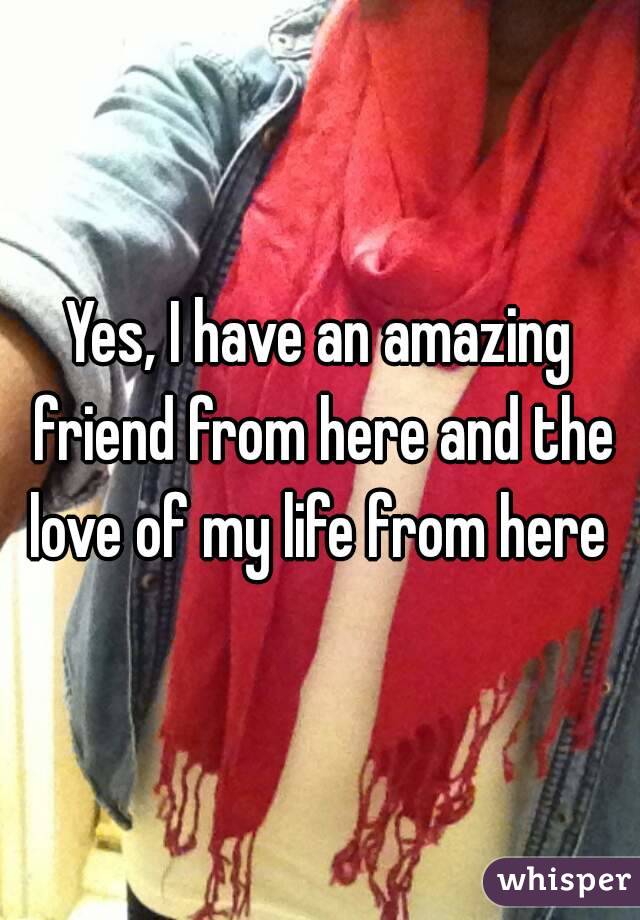 Yes, I have an amazing friend from here and the love of my life from here 