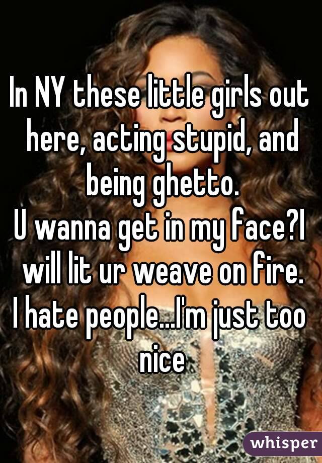 In NY these little girls out here, acting stupid, and being ghetto.
U wanna get in my face?I will lit ur weave on fire.
I hate people...I'm just too nice