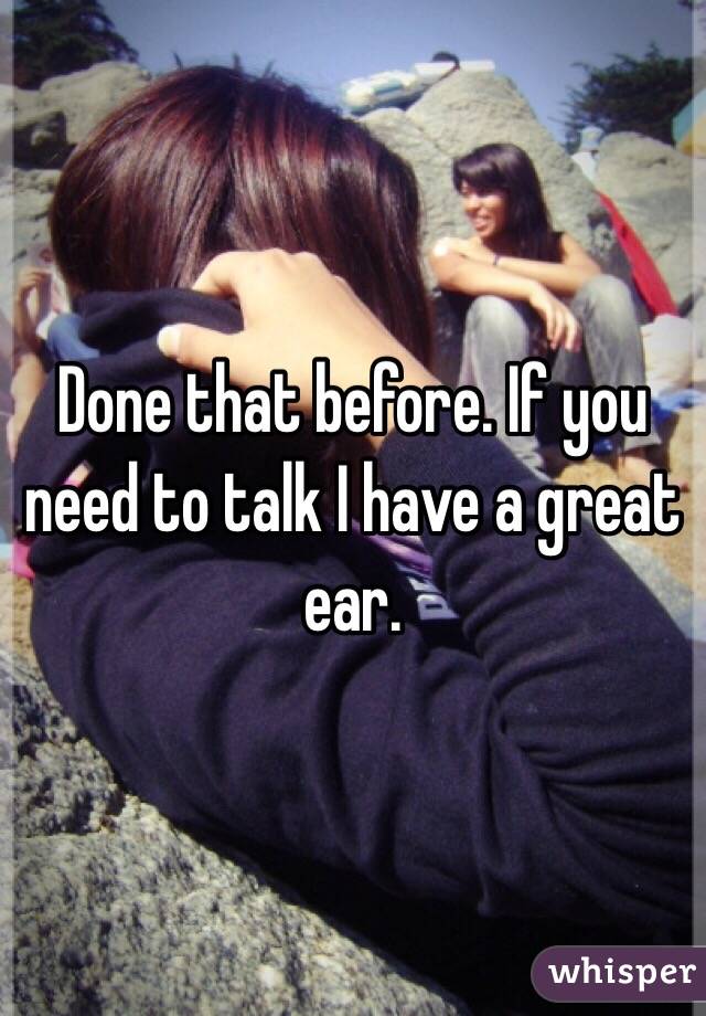 Done that before. If you need to talk I have a great ear. 