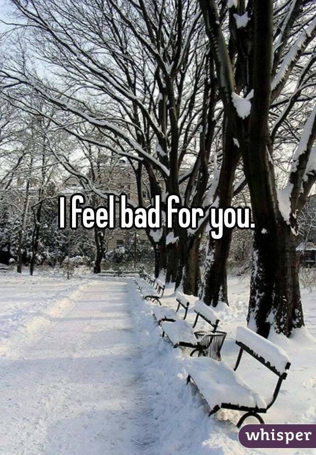 I feel bad for you.