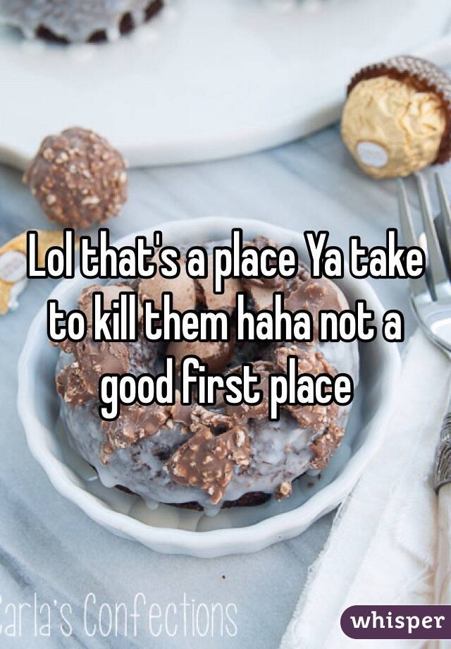 Lol that's a place Ya take to kill them haha not a good first place 
