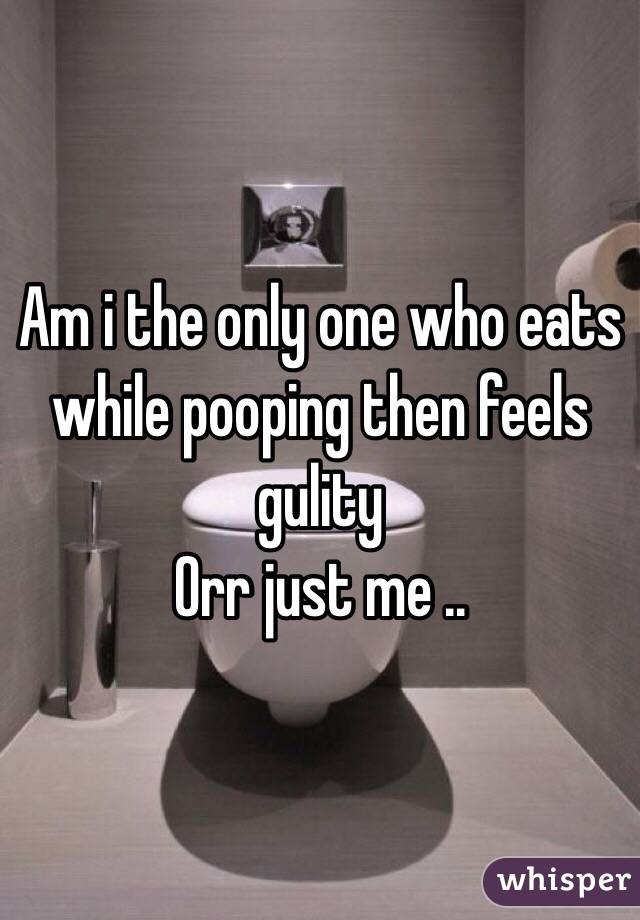 Am i the only one who eats while pooping then feels gulity 
Orr just me ..