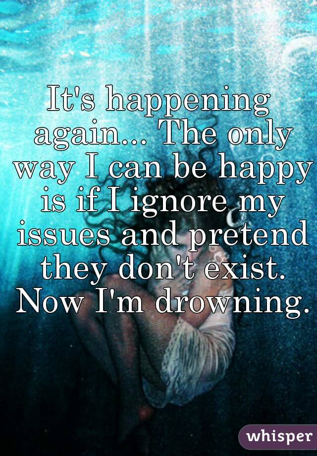 It's happening again... The only way I can be happy is if I ignore my issues and pretend they don't exist. Now I'm drowning. 