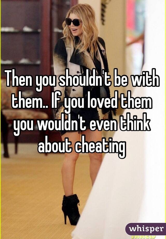 Then you shouldn't be with them.. If you loved them you wouldn't even think about cheating 