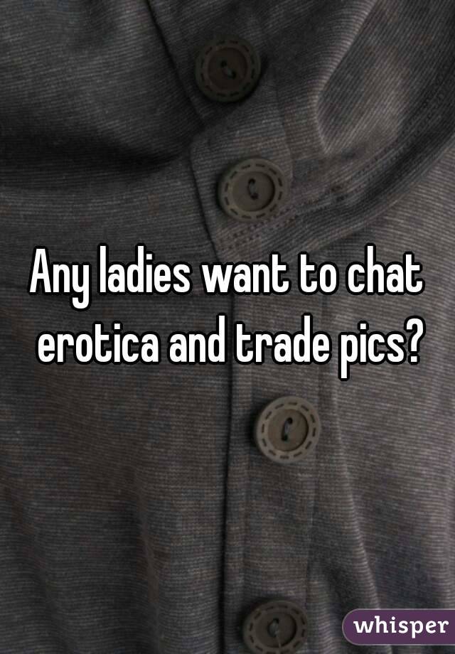 Any ladies want to chat erotica and trade pics?