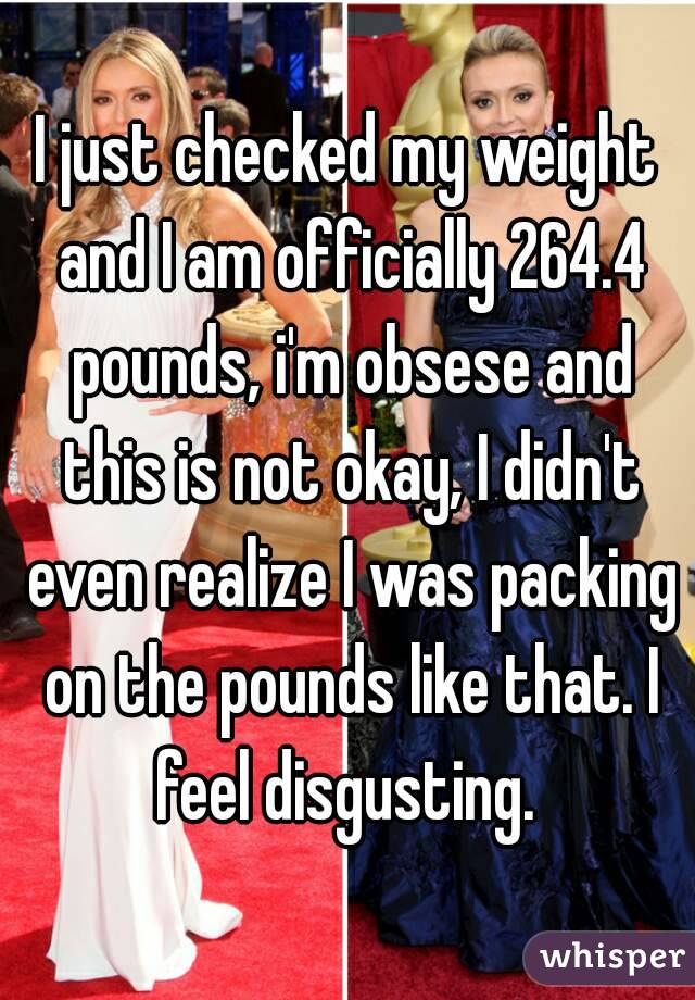I just checked my weight and I am officially 264.4 pounds, i'm obsese and this is not okay, I didn't even realize I was packing on the pounds like that. I feel disgusting. 