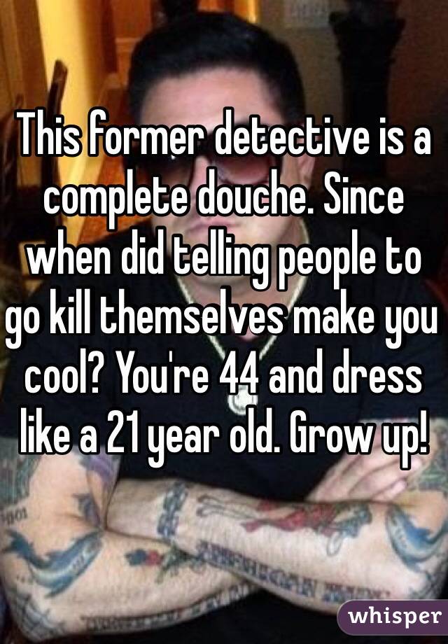 This former detective is a complete douche. Since when did telling people to go kill themselves make you cool? You're 44 and dress like a 21 year old. Grow up!