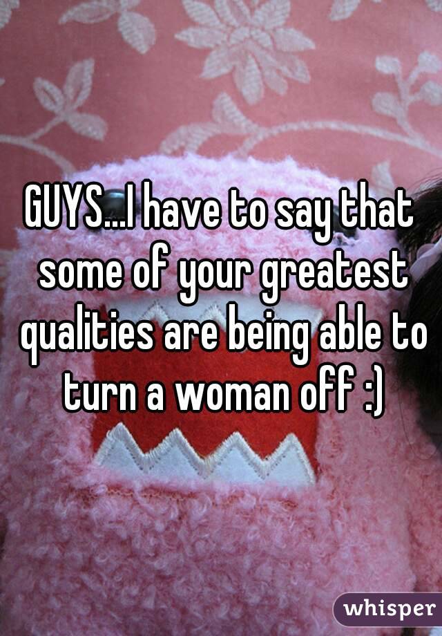GUYS...I have to say that some of your greatest qualities are being able to turn a woman off :)