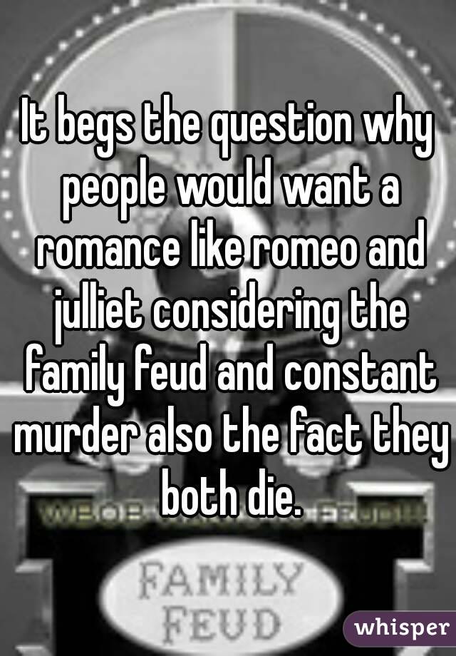 It begs the question why people would want a romance like romeo and julliet considering the family feud and constant murder also the fact they both die.