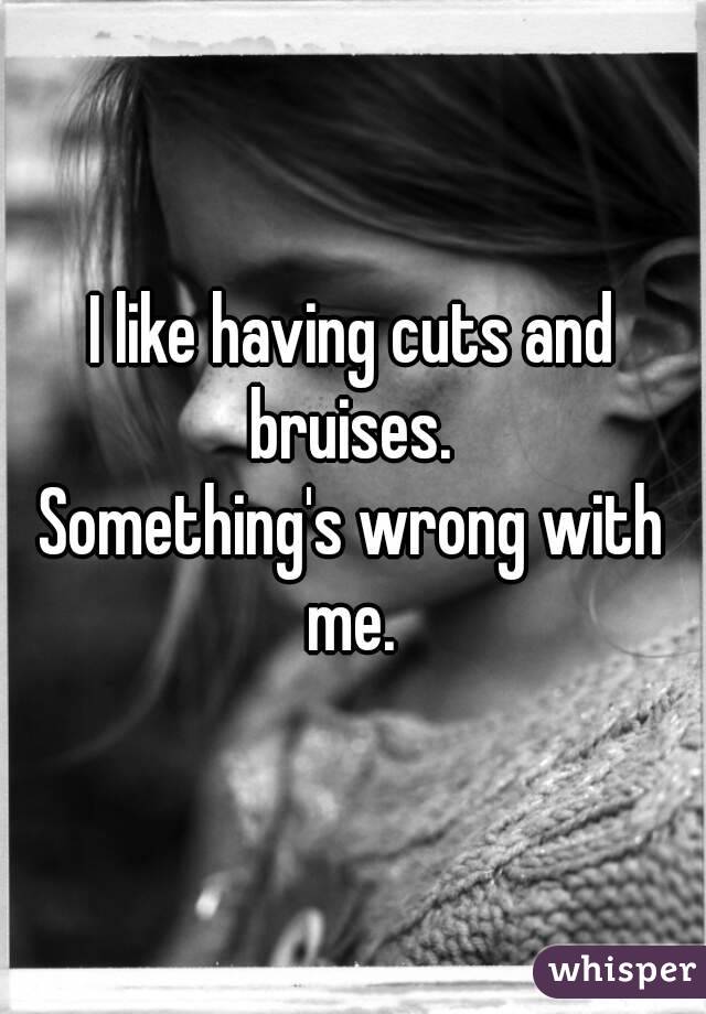 I like having cuts and bruises. 
Something's wrong with me. 